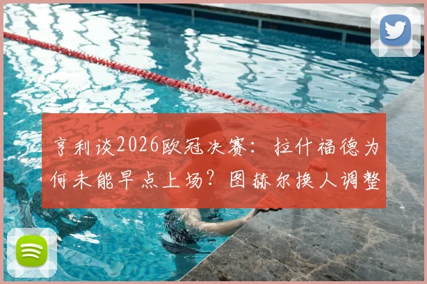 亨利谈2026欧冠决赛：拉什福德为何未能早点上场？图赫尔换人调整被批葬送胜利