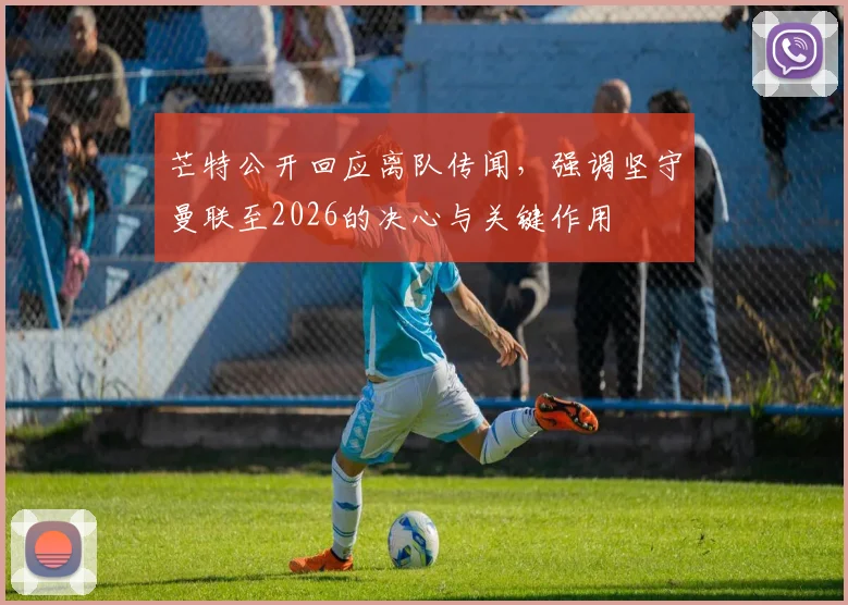 芒特公开回应离队传闻，强调坚守曼联至2026的决心与关键作用