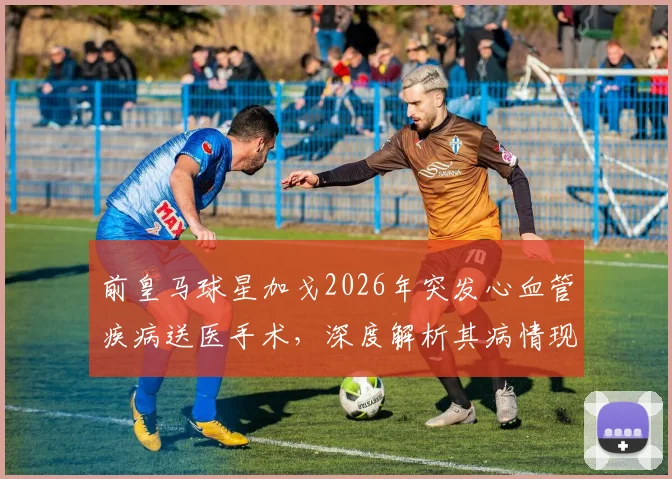 前皇马球星加戈2026年突发心血管疾病送医手术，深度解析其病情现状与最新健康消息