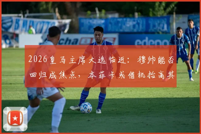 2026皇马主席大选临近：穆帅能否回归成焦点，本菲卡或借机抬高其解约金价格