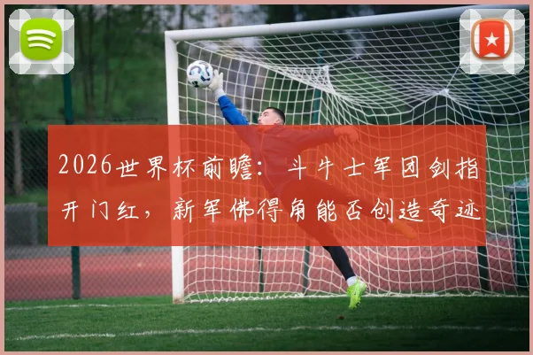 2026世界杯前瞻:斗牛士军团剑指开门红,新军佛得角能否创造奇迹?详细分析与胜负预测