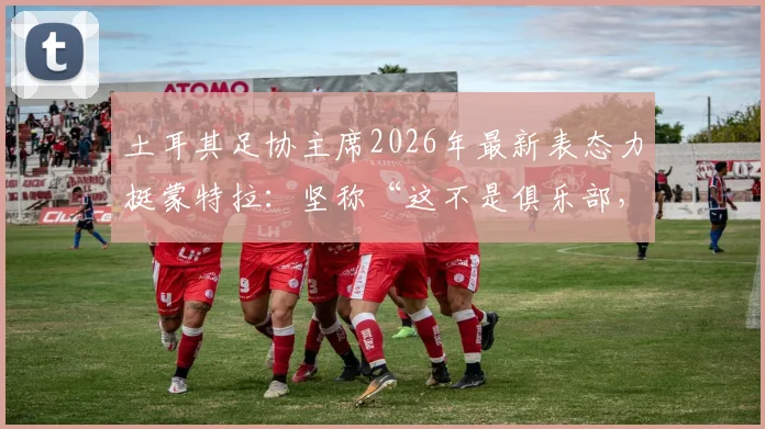 土耳其足协主席2026年最新表态力挺蒙特拉：坚称“这不是俱乐部，我们与你同在”的支持承诺详解