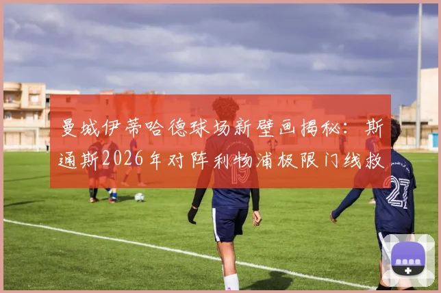 曼城伊蒂哈德球场新壁画揭秘：斯通斯2026年对阵利物浦极限门线救险成永恒经典，球迷打卡指南