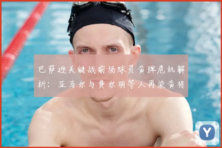 巴萨迎关键战前场球员黄牌危机解析:亚马尔与费尔明等人再染黄将错过与马竞次回合较量