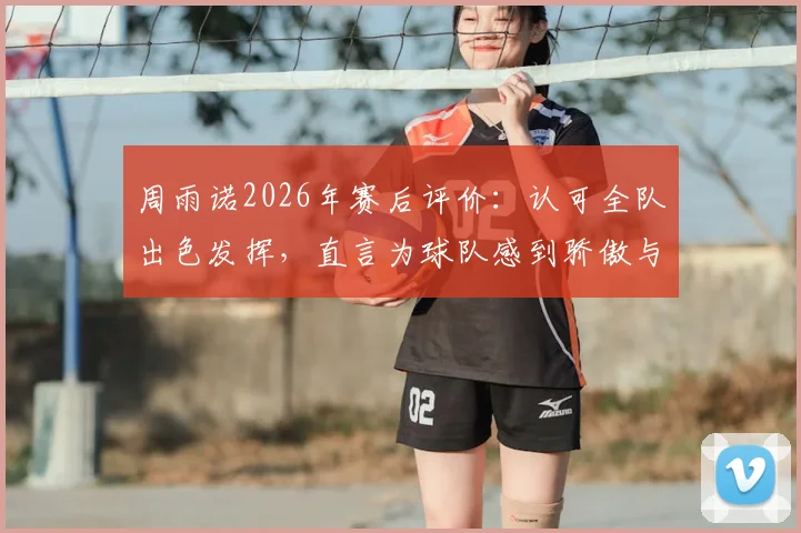 周雨诺2026年赛后评价：认可全队出色发挥，直言为球队感到骄傲与自豪