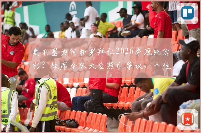 奥利塞为何拒穿拜仁2026夺冠纪念衫?缺席全队大合照引争议,个性与团队如何抉择