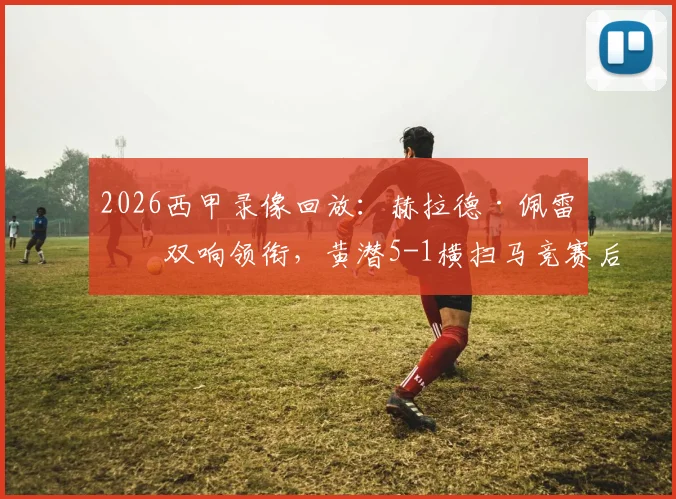 2026西甲录像回放：赫拉德·佩雷斯双响领衔，黄潜5-1横扫马竞赛后分析与球员评分一览