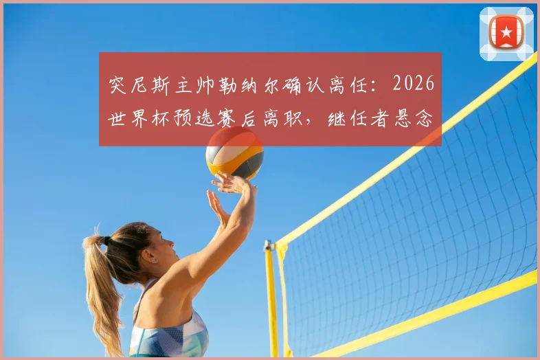 突尼斯主帅勒纳尔确认离任：2026世界杯预选赛后离职，继任者悬念及执教回顾分析