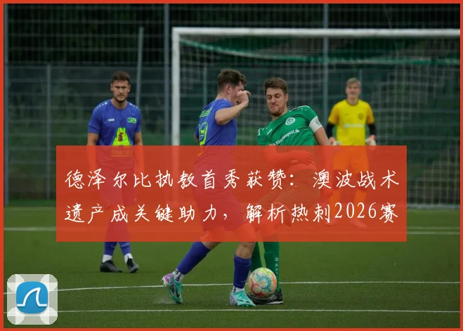 德泽尔比执教首秀获赞：澳波战术遗产成关键助力，解析热刺2026赛季核心目标与赢球策略