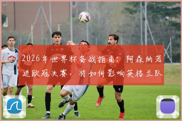 2026年世界杯备战指南：阿森纳若进欧冠决赛，将如何影响英格兰队的球员状态与战术部署？