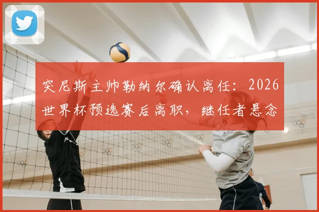 突尼斯主帅勒纳尔确认离任：2026世界杯预选赛后离职，继任者悬念及执教回顾分析
