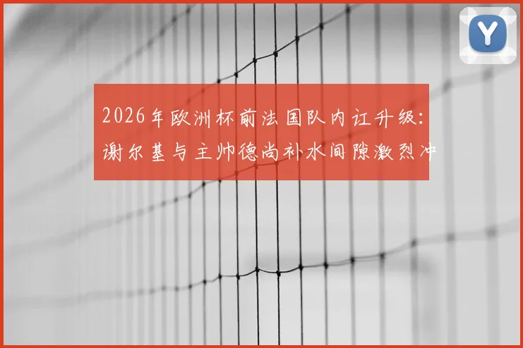 2026年欧洲杯前法国队内讧升级：谢尔基与主帅德尚补水间隙激烈冲突，矛盾根源深度剖析
