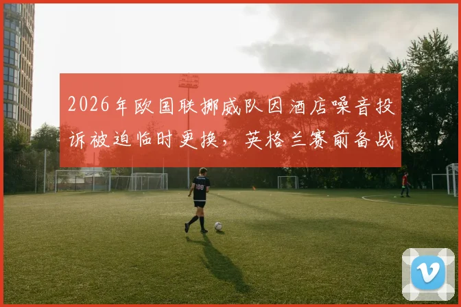2026年欧国联挪威队因酒店噪音投诉被迫临时更换，英格兰赛前备战受干扰详情解析