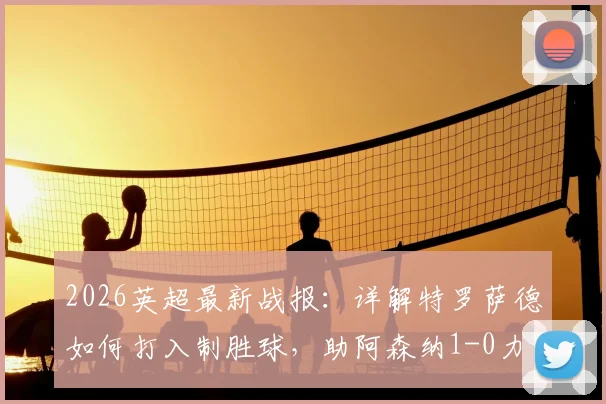 2026英超最新战报：详解特罗萨德如何打入制胜球，助阿森纳1-0力克西汉姆，巩固5分领跑优势