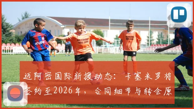 迈阿密国际新援动态：卡塞米罗将签约至2026年，合同细节与转会原因深度剖析