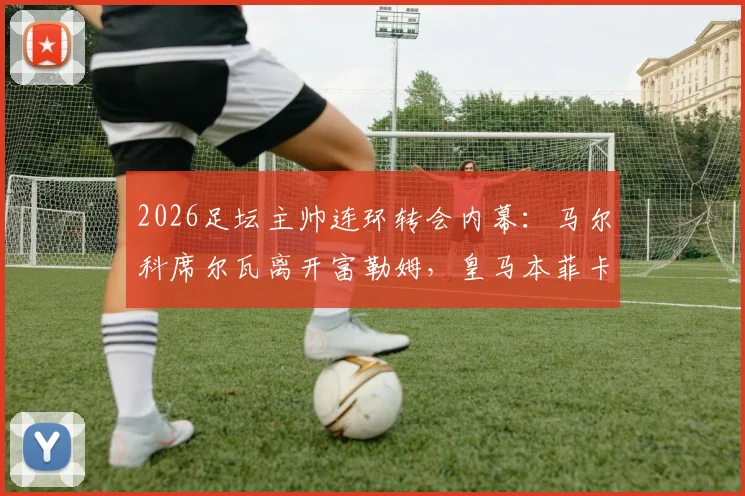 2026足坛主帅连环转会内幕：马尔科席尔瓦离开富勒姆，皇马本菲卡新帅是谁？完整转会链条解析