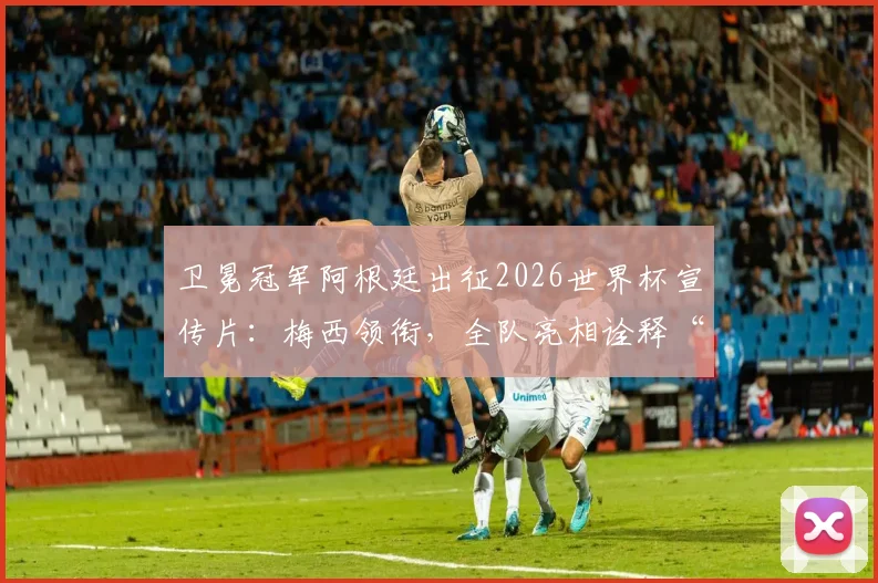 卫冕冠军阿根廷出征2026世界杯宣传片：梅西领衔，全队亮相诠释“同心共筑梦想”精神内核解析
