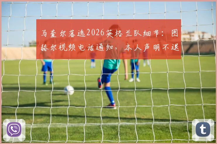 马奎尔落选2026英格兰队细节：图赫尔视频电话通知，本人声明不退出国家队前景分析