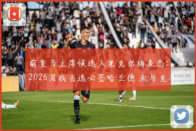 前皇马主席候选人里克尔梅表态:2026若我当选必签哈兰德 未与克洛普直接会谈引发猜想