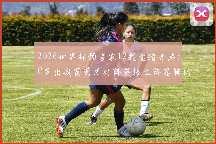 2026世界杯预言家12题竞猜开启：C罗出战葡萄牙对阵英格兰阵容解析与竞猜攻略