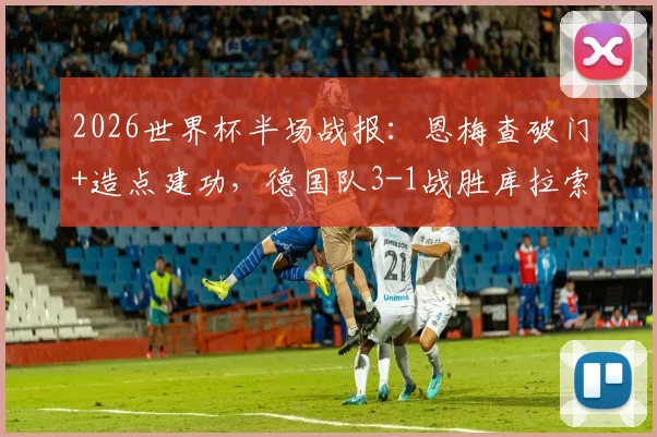 2026世界杯半场战报：恩梅查破门+造点建功，德国队3-1战胜库拉索，技术统计深度解读