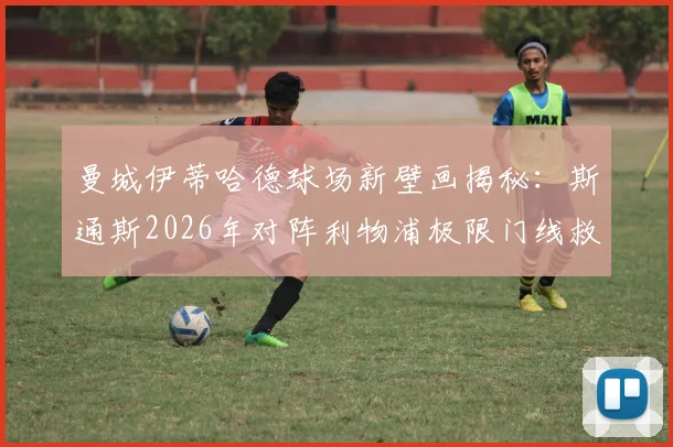 曼城伊蒂哈德球场新壁画揭秘:斯通斯2026年对阵利物浦极限门线救险成永恒经典,球迷打卡指南