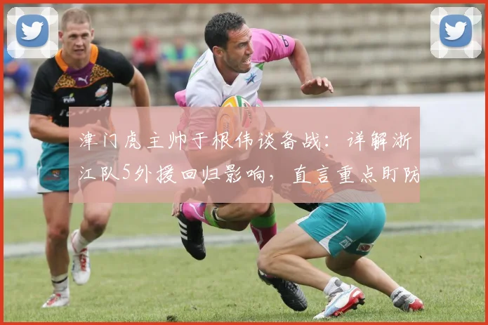 津门虎主帅于根伟谈备战：详解浙江队5外援回归影响，直言重点盯防米特里策战术方案