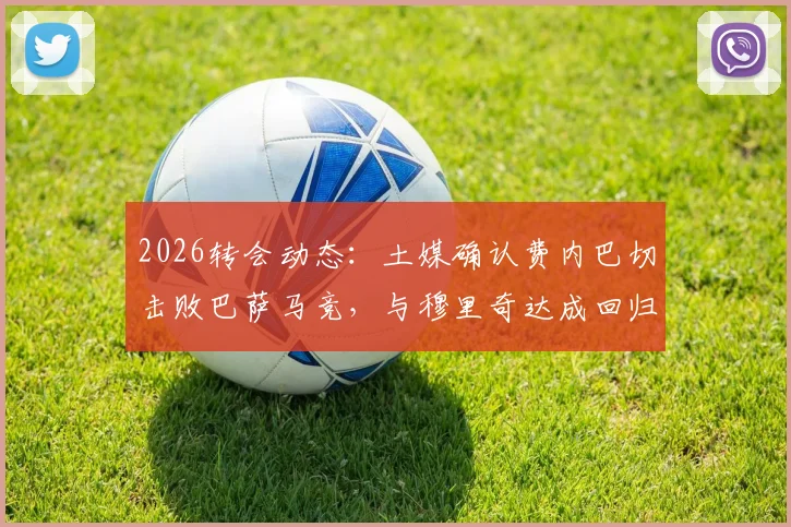 2026转会动态：土媒确认费内巴切击败巴萨马竞，与穆里奇达成回归原则协议