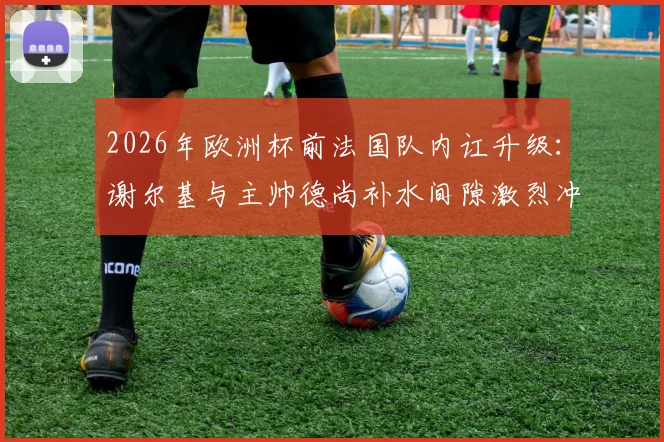 2026年欧洲杯前法国队内讧升级：谢尔基与主帅德尚补水间隙激烈冲突，矛盾根源深度剖析