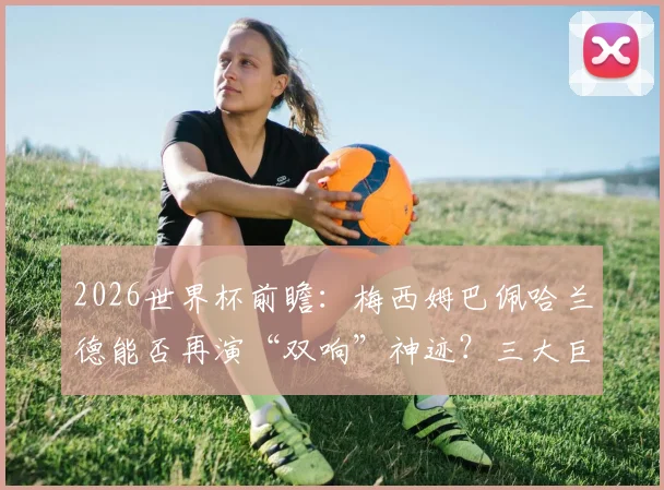 2026世界杯前瞻：梅西姆巴佩哈兰德能否再演“双响”神迹？三大巨星进球方式与数据深度对比