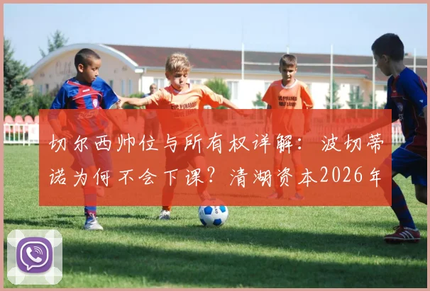切尔西帅位与所有权详解：波切蒂诺为何不会下课？清湖资本2026年前无法出售俱乐部条款解析