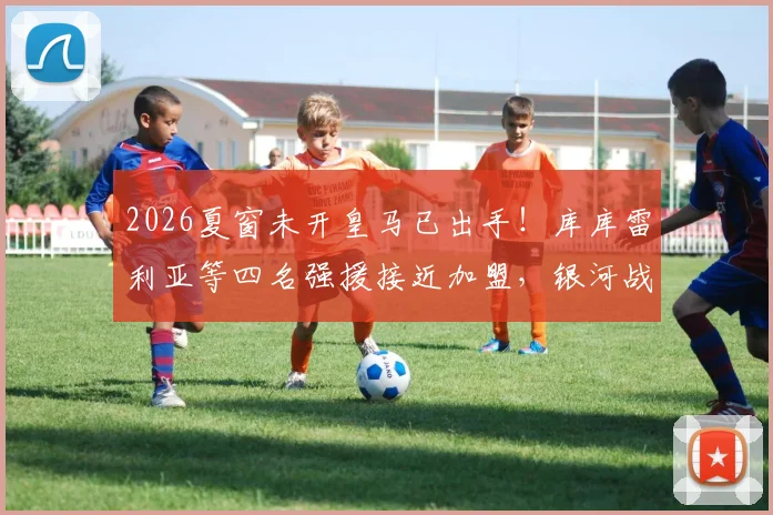 2026夏窗未开皇马已出手！库库雷利亚等四名强援接近加盟，银河战舰提前布局