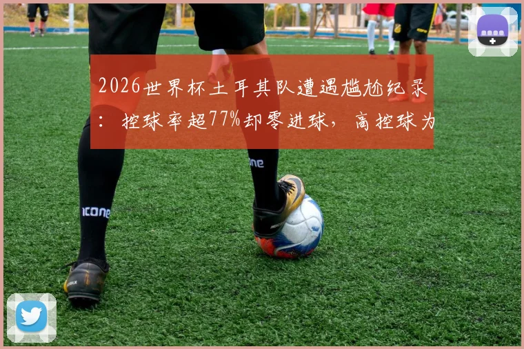 2026世界杯土耳其队遭遇尴尬纪录：控球率超77%却零进球，高控球为何难破门？