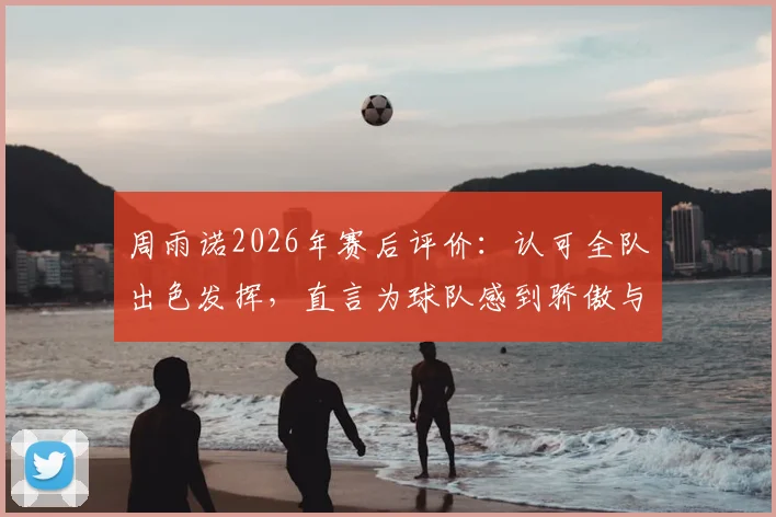 周雨诺2026年赛后评价：认可全队出色发挥，直言为球队感到骄傲与自豪