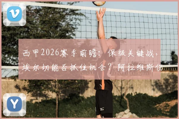 西甲2026赛季前瞻：保级关键战，埃尔切能否抓住机会？阿拉维斯伤病潮来袭