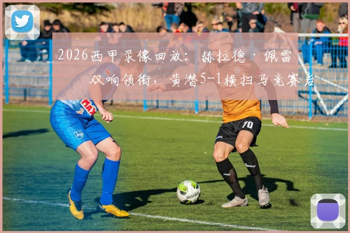 2026西甲录像回放:赫拉德·佩雷斯双响领衔,黄潜5-1横扫马竞赛后分析与球员评分一览