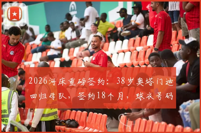 2026河床重磅签约：38岁奥塔门迪回归母队，签约18个月，球衣号码、薪资及回归原因深度解读