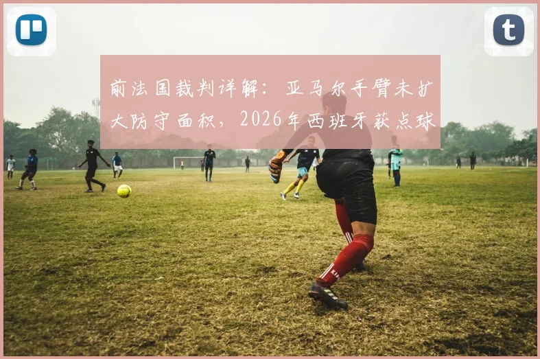 前法国裁判详解：亚马尔手臂未扩大防守面积，2026年西班牙获点球符合规则，手球判罚标准解析