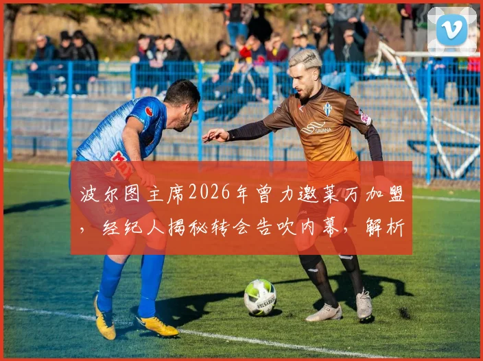 波尔图主席2026年曾力邀莱万加盟，经纪人揭秘转会告吹内幕，解析莱万多夫斯基最终选择背后原因
