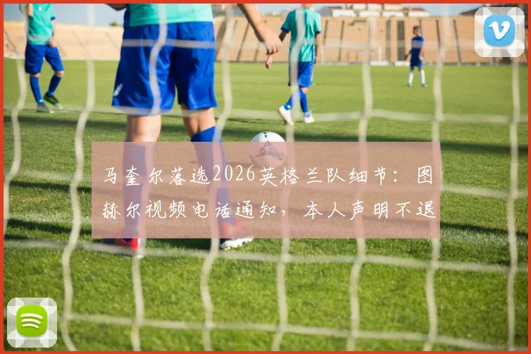 马奎尔落选2026英格兰队细节：图赫尔视频电话通知，本人声明不退出国家队前景分析