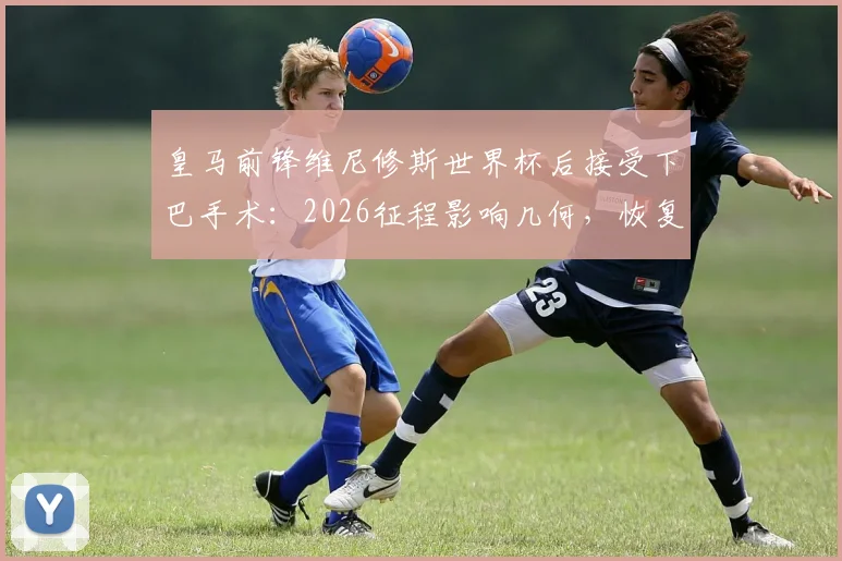 皇马前锋维尼修斯世界杯后接受下巴手术：2026征程影响几何，恢复时间线与风险全解析