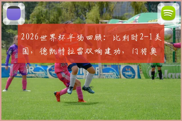 2026世界杯半场回顾：比利时2-1美国，德凯特拉雷双响建功，门将奥纳纳意外伤退引关注
