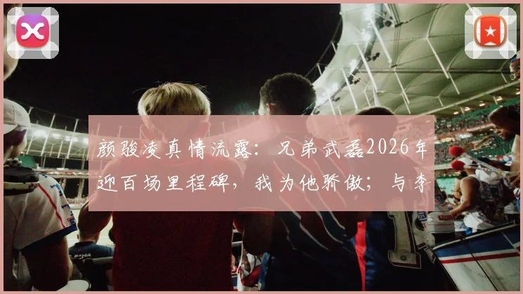 颜骏凌真情流露：兄弟武磊2026年迎百场里程碑，我为他骄傲；与李昊的门将对话是相互促进