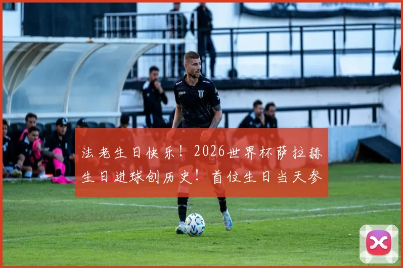 法老生日快乐！2026世界杯萨拉赫生日进球创历史！首位生日当天参与进球的非洲球员全解析