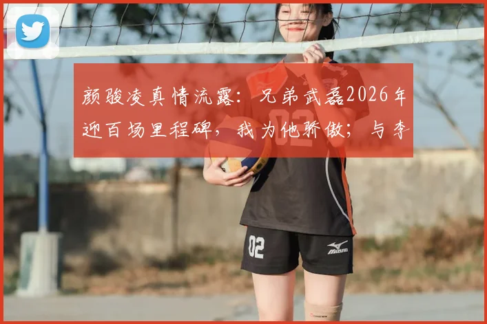 颜骏凌真情流露：兄弟武磊2026年迎百场里程碑，我为他骄傲；与李昊的门将对话是相互促进