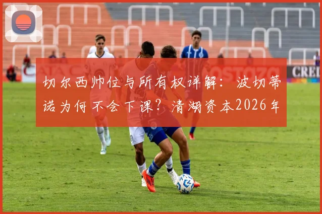 切尔西帅位与所有权详解：波切蒂诺为何不会下课？清湖资本2026年前无法出售俱乐部条款解析