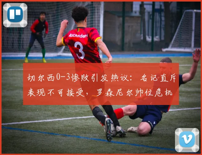 切尔西0-3惨败引发热议：名记直斥表现不可接受，罗森尼尔帅位危机剖析