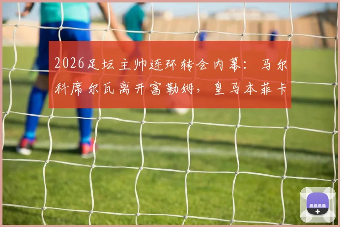 2026足坛主帅连环转会内幕：马尔科席尔瓦离开富勒姆，皇马本菲卡新帅是谁？完整转会链条解析