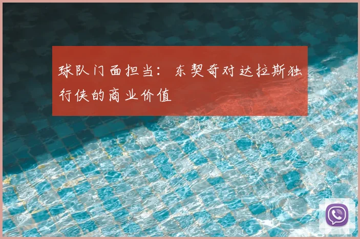 球队门面担当:东契奇对达拉斯独行侠的商业价值