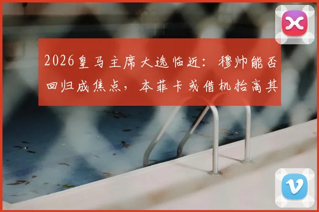 2026皇马主席大选临近：穆帅能否回归成焦点，本菲卡或借机抬高其解约金价格
